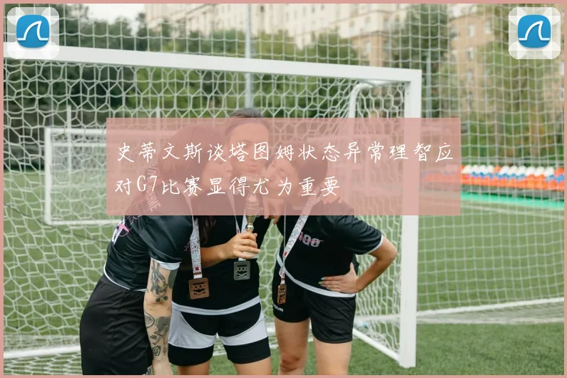 史蒂文斯谈塔图姆状态异常理智应对G7比赛显得尤为重要