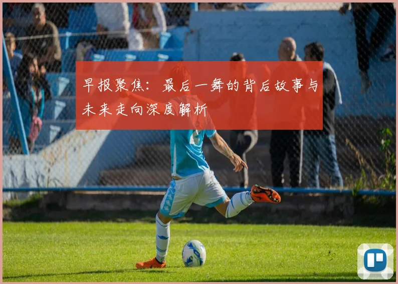 早报聚焦：最后一舞的背后故事与未来走向深度解析