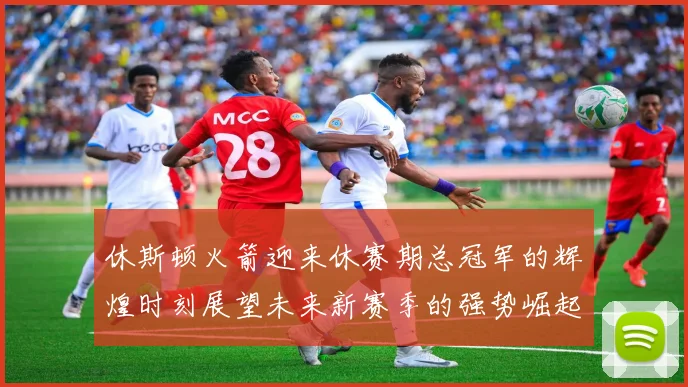 休斯顿火箭迎来休赛期总冠军的辉煌时刻展望未来新赛季的强势崛起