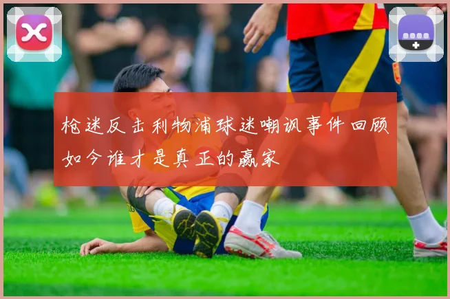 枪迷反击利物浦球迷嘲讽事件回顾如今谁才是真正的赢家