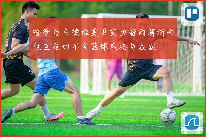 哈登与韦德谁更具实力静雨解析两位巨星的不同篮球风格与成就