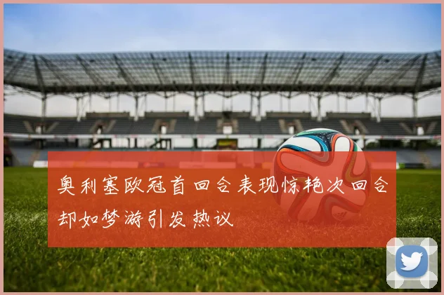 奥利塞欧冠首回合表现惊艳次回合却如梦游引发热议