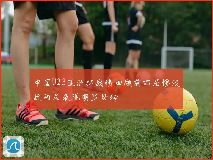 中国U23亚洲杯战绩回顾前四届惨淡近两届表现明显好转