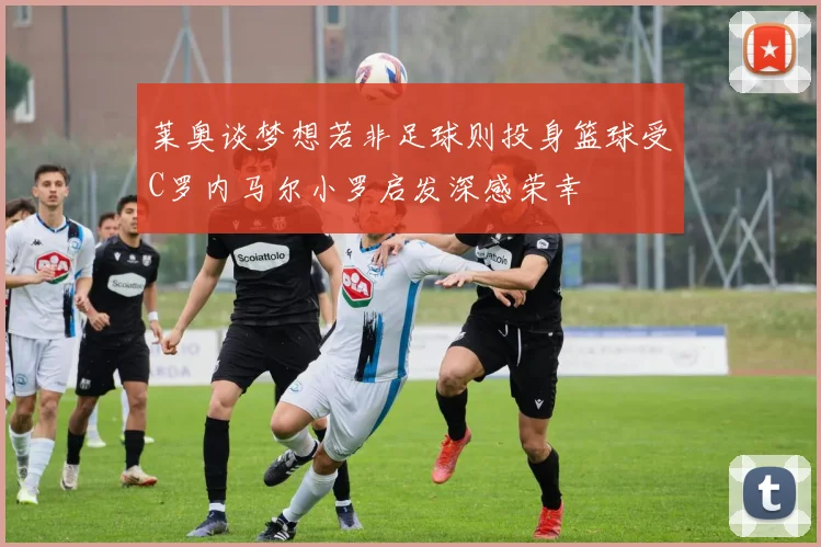 莱奥谈梦想若非足球则投身篮球受C罗内马尔小罗启发深感荣幸