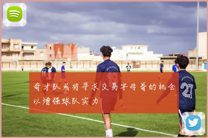 奇才队或将寻求交易字母哥的机会以增强球队实力