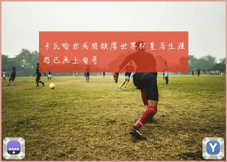 卡瓦哈尔或将缺席世界杯皇马生涯恐已画上句号