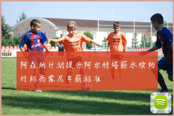 阿森纳计划提升阿尔特塔薪水续约对标西蒙尼年薪标准