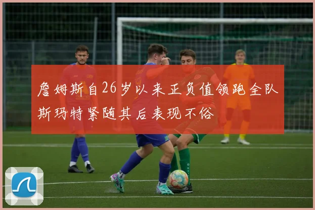 詹姆斯自26岁以来正负值领跑全队斯玛特紧随其后表现不俗