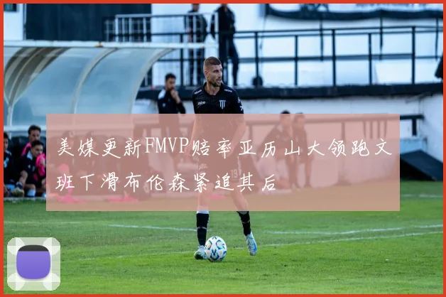 美媒更新FMVP赔率亚历山大领跑文班下滑布伦森紧追其后