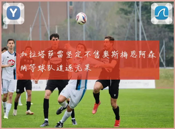 加拉塔萨雷坚定不售奥斯梅恩阿森纳等球队追逐无果