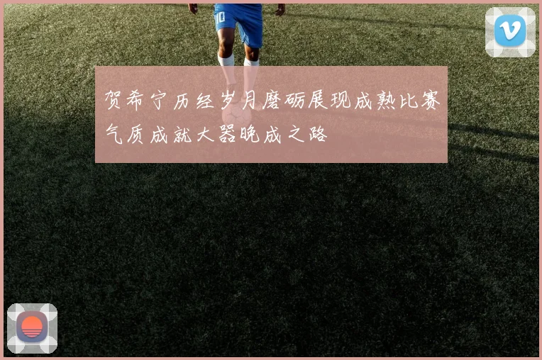 贺希宁历经岁月磨砺展现成熟比赛气质成就大器晚成之路